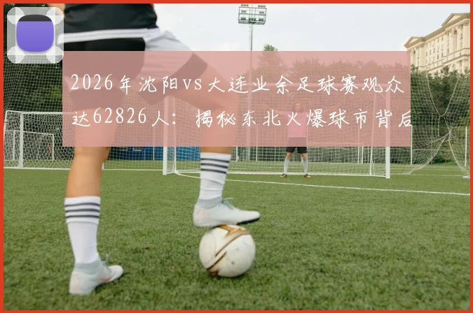 2026年沈阳vs大连业余足球赛观众达62826人：揭秘东北火爆球市背后的球队信息、门票获取与全国业余联赛观赛指南