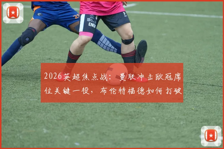 2026英超焦点战：曼联冲击欧冠席位关键一役，布伦特福德如何打破尴尬5连平？附双方战术与状态深度解读