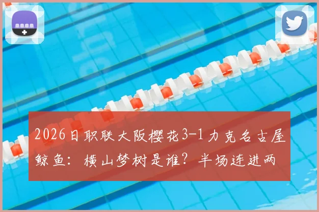 2026日职联大阪樱花3-1力克名古屋鲸鱼:横山梦树是谁?半场连进两球助球队取胜,附双方近期战绩分析