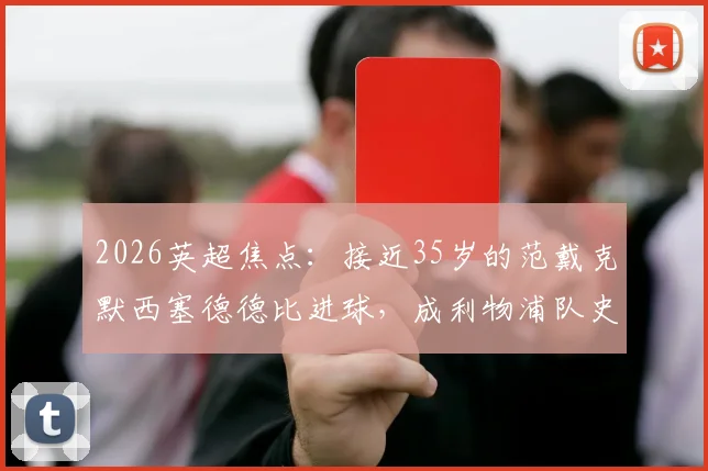 2026英超焦点：接近35岁的范戴克默西塞德德比进球，成利物浦队史第二年长德比破门者，老将价值深度解读