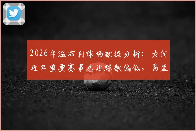2026年温布利球场数据分析：为何近年重要赛事总进球数偏低，易显沉闷？球迷观赛体验探讨