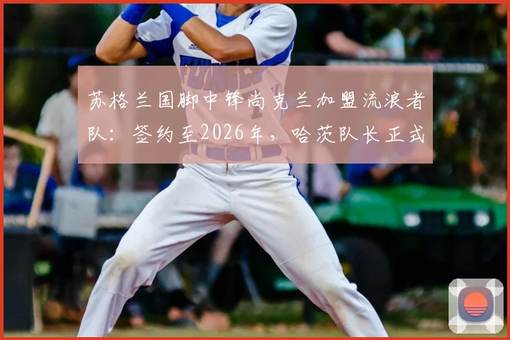苏格兰国脚中锋尚克兰加盟流浪者队：签约至2026年，哈茨队长正式转投格拉斯哥
