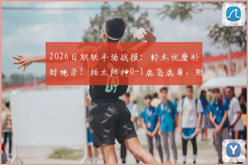 2026日职联半场战报：铃木优磨补时绝杀！柏太阳神0-1鹿岛鹿角，附比赛进球集锦与录像回放