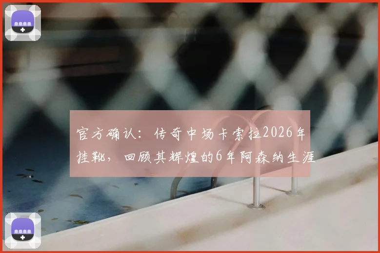 官方确认：传奇中场卡索拉2026年挂靴，回顾其辉煌的6年阿森纳生涯与球迷深情告别