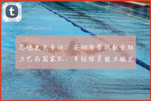 恩德里克专访：安切洛蒂执教会助力巴西国家队，年轻球员能力被充分了解