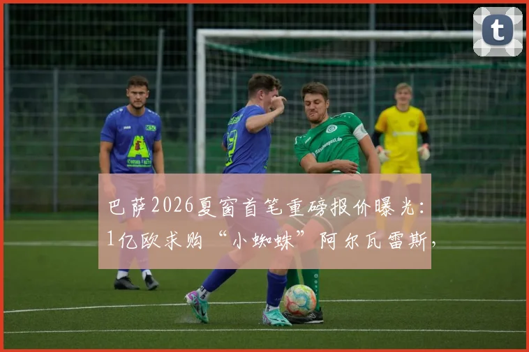 巴萨2026夏窗首笔重磅报价曝光:1亿欧求购“小蜘蛛”阿尔瓦雷斯,遭马竞强硬拒绝,要价或超1.2亿欧解约金