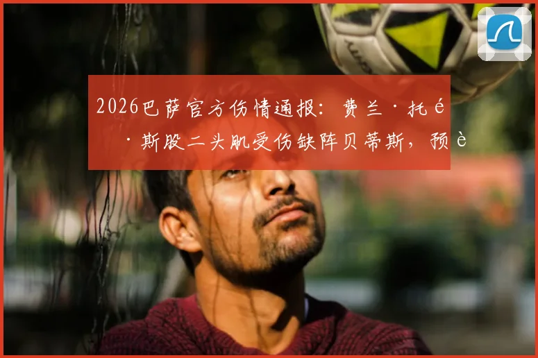 2026巴萨官方伤情通报：费兰·托雷斯股二头肌受伤缺阵贝蒂斯，预计恢复时间及对球队战术影响解析