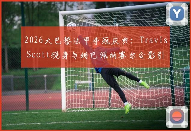 2026大巴黎法甲夺冠庆典：Travis Scott现身与姆巴佩纳赛尔合影引爆社交媒体，现场高清图集