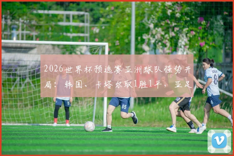 2026世界杯预选赛亚洲球队强势开局：韩国、卡塔尔取1胜1平，亚足联球队不败金身详解与前景展望