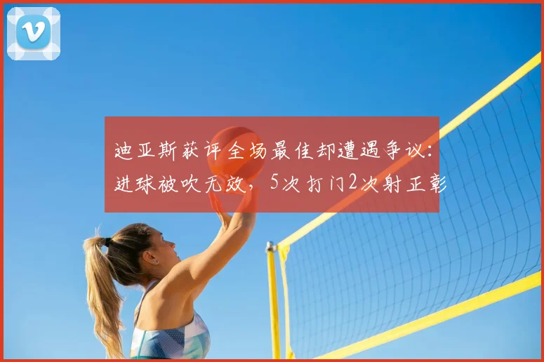 迪亚斯获评全场最佳却遭遇争议：进球被吹无效，5次打门2次射正彰显进攻威胁