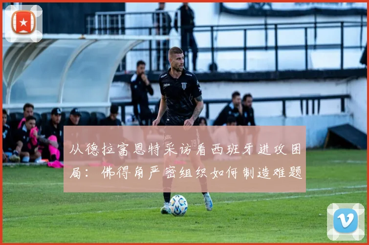 从德拉富恩特采访看西班牙进攻困局：佛得角严密组织如何制造难题，对2026世界杯的战术启示
