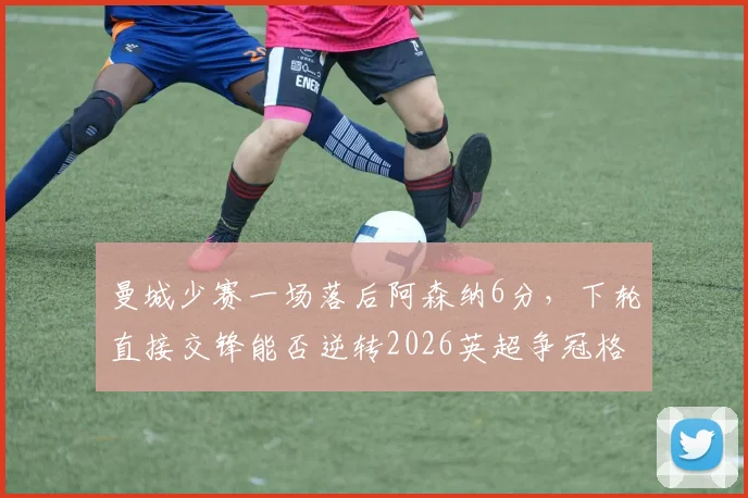 曼城少赛一场落后阿森纳6分，下轮直接交锋能否逆转2026英超争冠格局？
