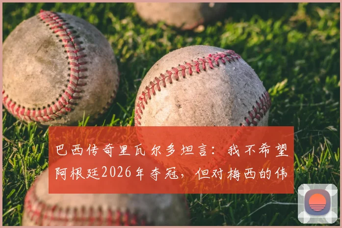 巴西传奇里瓦尔多坦言：我不希望阿根廷2026年夺冠，但对梅西的伟大唯有敬意