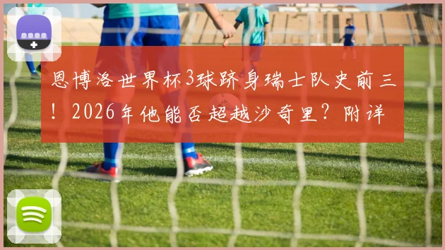 恩博洛世界杯3球跻身瑞士队史前三！2026年他能否超越沙奇里？附详细射手榜与新生代分析