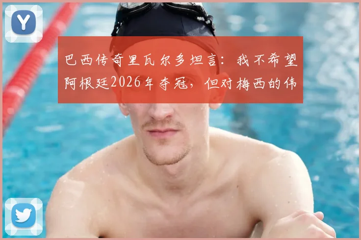 巴西传奇里瓦尔多坦言：我不希望阿根廷2026年夺冠，但对梅西的伟大唯有敬意