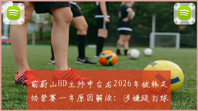 前蔚山HD主帅申台龙2026年被韩足协禁赛一年原因解读:涉嫌殴打球员事件详情与韩国足坛教练行为规范探讨
