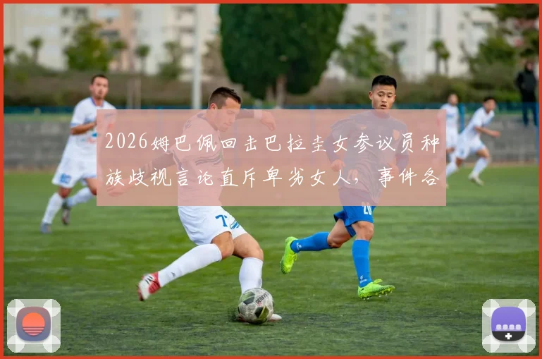 2026姆巴佩回击巴拉圭女参议员种族歧视言论直斥卑劣女人，事件各方反应与最新进展深度追踪