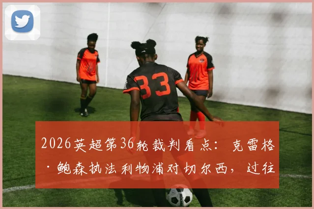 2026英超第36轮裁判看点：克雷格·鲍森执法利物浦对切尔西，过往执法数据与争议回顾