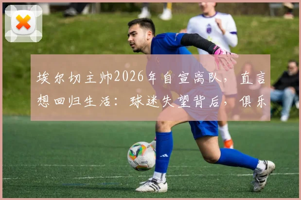 埃尔切主帅2026年自宣离队，直言想回归生活：球迷失望背后，俱乐部面临哪些新挑战？