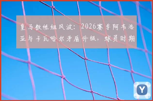 皇马教练组风波：2026赛季阿韦洛亚与卡瓦哈尔矛盾升级，球员时期就是对手的两人如今如何相处？