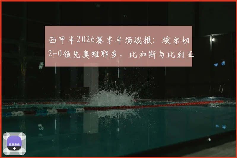 西甲半2026赛季半场战报：埃尔切2-0领先奥维耶多，比加斯与比利亚尔成关键先生，详解进球瞬间与比赛走势