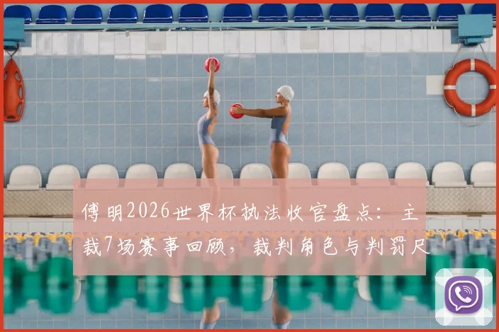 傅明2026世界杯执法收官盘点：主裁7场赛事回顾，裁判角色与判罚尺度深度解读
