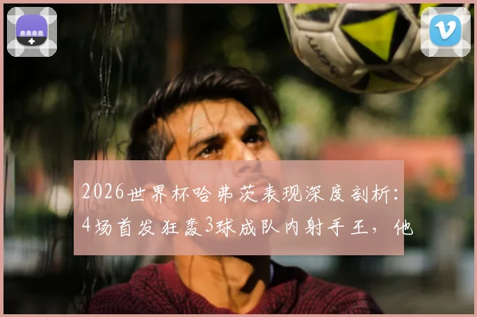2026世界杯哈弗茨表现深度剖析:4场首发狂轰3球成队内射手王,他的发挥到底有多关键?