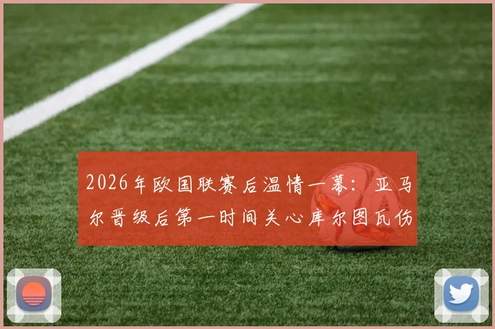 2026年欧国联赛后温情一幕：亚马尔晋级后第一时间关心库尔图瓦伤情，获皇马门将暖心回应