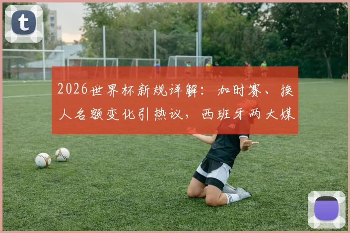2026世界杯新规详解：加时赛、换人名额变化引热议，西班牙两大媒体各抒己见