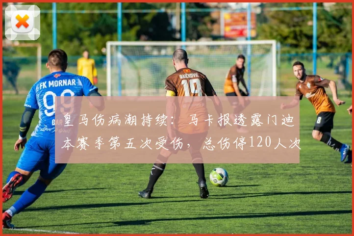 皇马伤病潮持续：马卡报透露门迪本赛季第五次受伤，总伤停120人次
