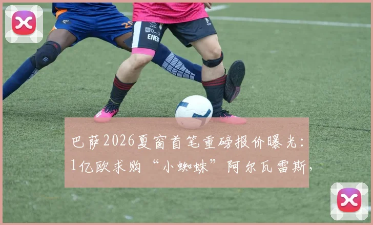 巴萨2026夏窗首笔重磅报价曝光：1亿欧求购“小蜘蛛”阿尔瓦雷斯，遭马竞强硬拒绝，要价或超1.2亿欧解约金