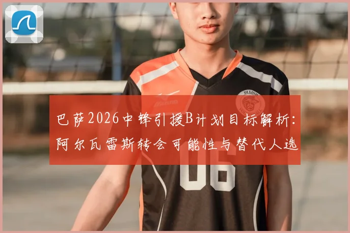 巴萨2026中锋引援B计划目标解析：阿尔瓦雷斯转会可能性与替代人选深度分析，战术适配性成关键