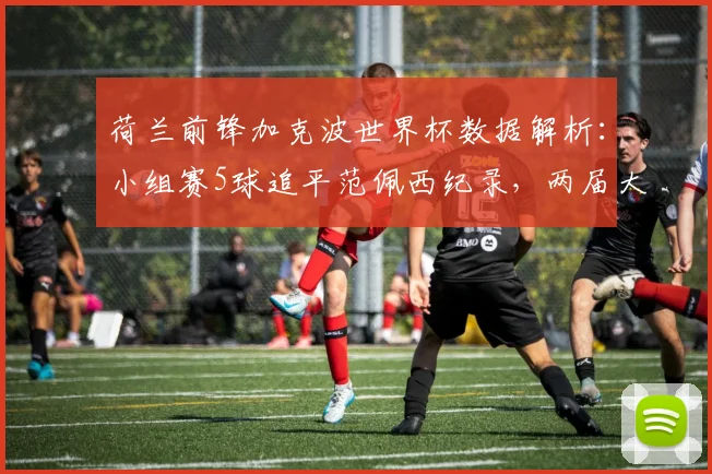 荷兰前锋加克波世界杯数据解析：小组赛5球追平范佩西纪录，两届大赛稳定输出跻身队史前四