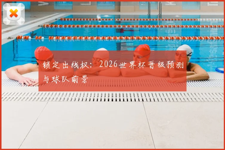 锁定出线权：2026世界杯晋级预测与球队前景