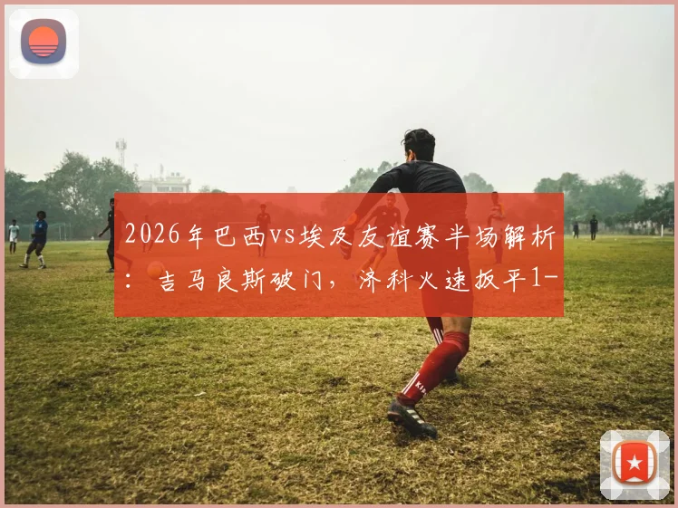 2026年巴西vs埃及友谊赛半场解析：吉马良斯破门，济科火速扳平1-1，附全场技术统计与精彩集锦