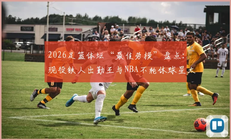 2026足篮体坛“最佳劳模”盘点：现役铁人出勤王与NBA不轮休球星大比拼，附评选标准深度解析