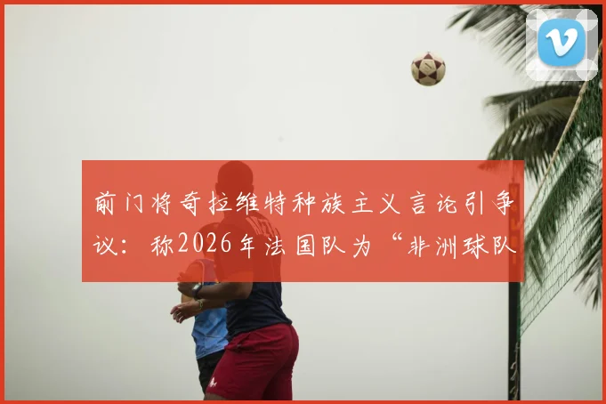 前门将奇拉维特种族主义言论引争议：称2026年法国队为“非洲球队”，背后深层问题剖析