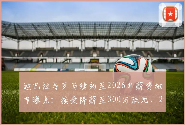 迪巴拉与罗马续约至2026年薪资细节曝光：接受降薪至300万欧元，2+1合同详情解读