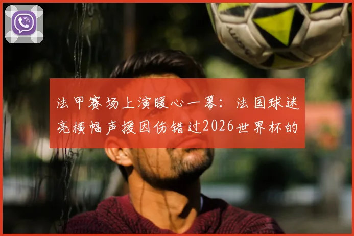 法甲赛场上演暖心一幕：法国球迷亮横幅声援因伤错过2026世界杯的埃基蒂克，伤情最新动态汇总