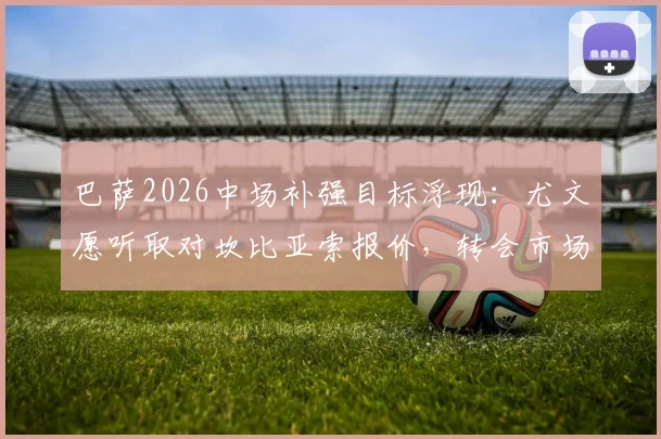巴萨2026中场补强目标浮现：尤文愿听取对坎比亚索报价，转会市场动态深度追踪