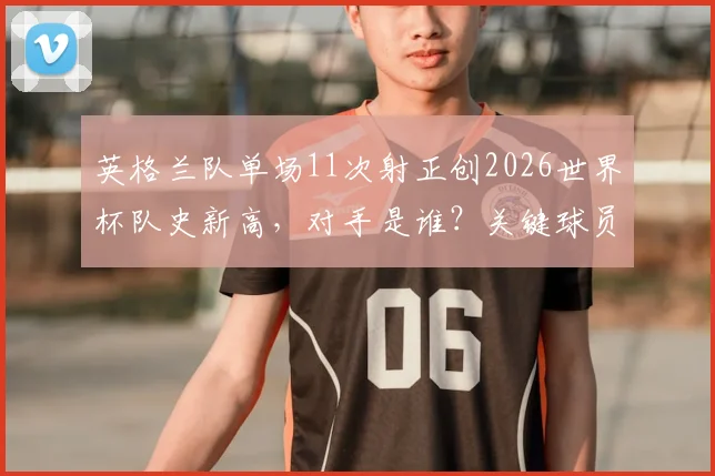 英格兰队单场11次射正创2026世界杯队史新高，对手是谁？关键球员解析与战术启示