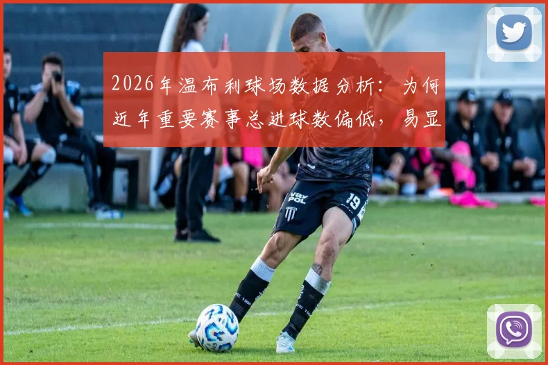 2026年温布利球场数据分析：为何近年重要赛事总进球数偏低，易显沉闷？球迷观赛体验探讨