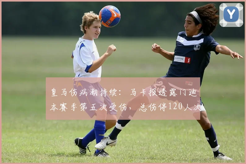 皇马伤病潮持续：马卡报透露门迪本赛季第五次受伤，总伤停120人次