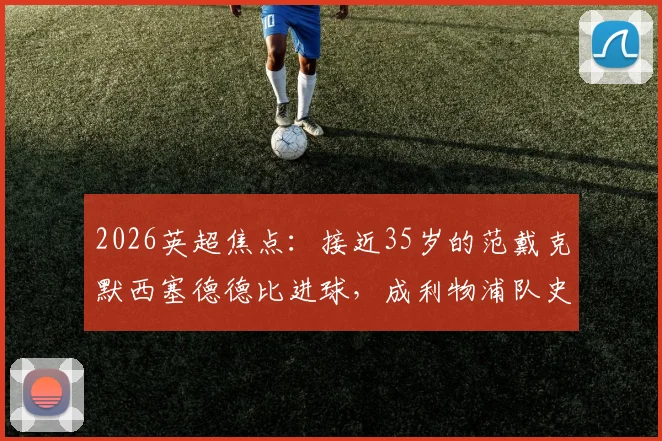 2026英超焦点：接近35岁的范戴克默西塞德德比进球，成利物浦队史第二年长德比破门者，老将价值深度解读