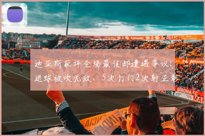 迪亚斯获评全场最佳却遭遇争议：进球被吹无效，5次打门2次射正彰显进攻威胁