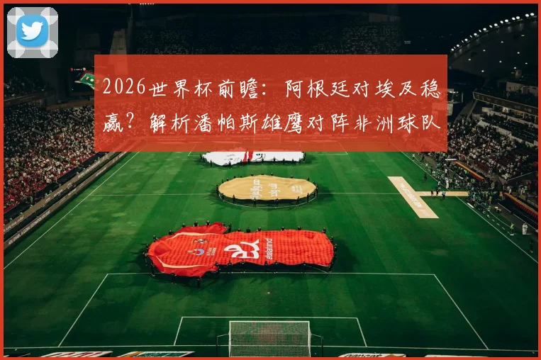 2026世界杯前瞻：阿根廷对埃及稳赢？解析潘帕斯雄鹰对阵非洲球队八战全胜的深层原因