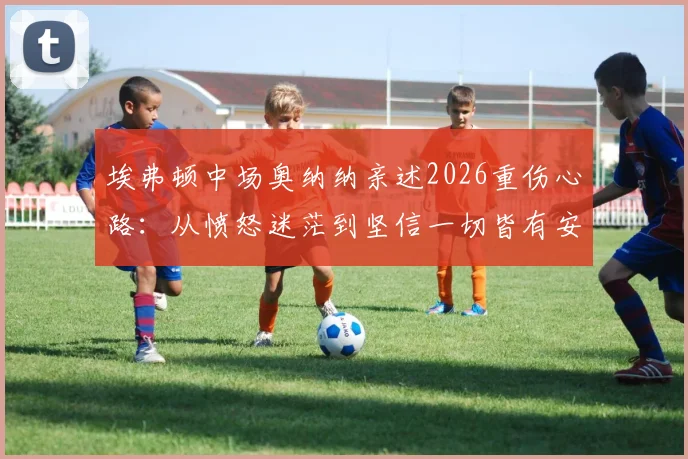 埃弗顿中场奥纳纳亲述2026重伤心路：从愤怒迷茫到坚信一切皆有安排，如何重返顶级赛场