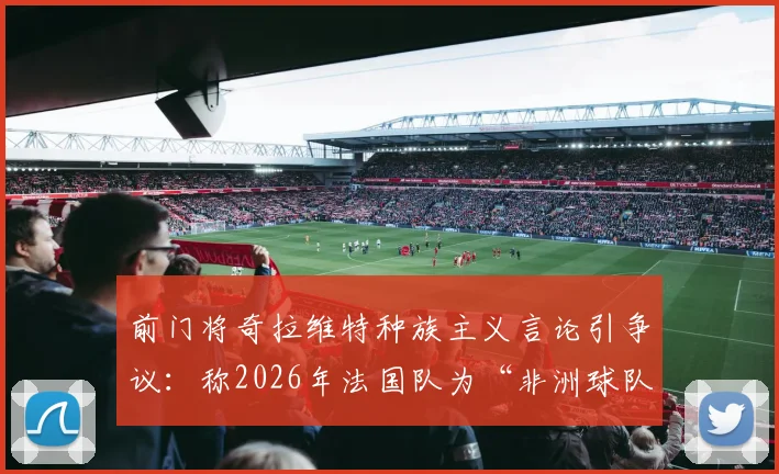 前门将奇拉维特种族主义言论引争议：称2026年法国队为“非洲球队”，背后深层问题剖析