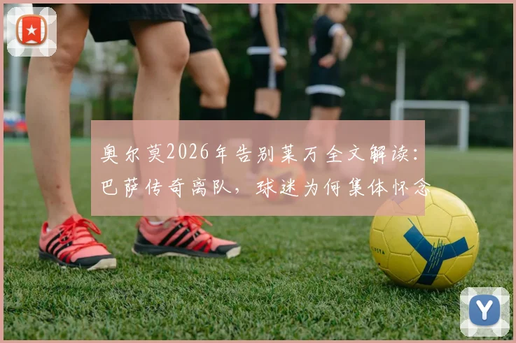 奥尔莫2026年告别莱万全文解读：巴萨传奇离队，球迷为何集体怀念？未来去向分析