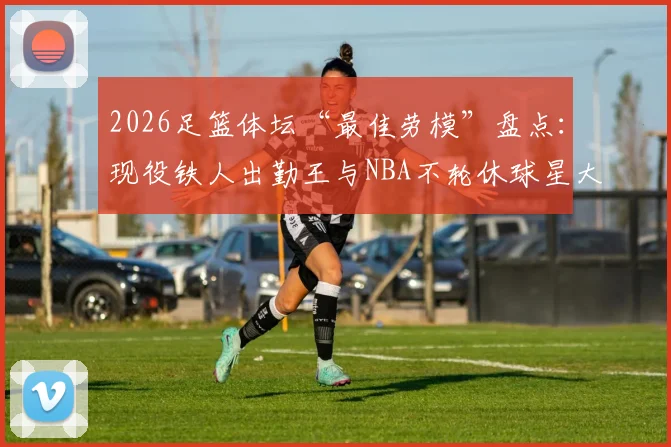 2026足篮体坛“最佳劳模”盘点：现役铁人出勤王与NBA不轮休球星大比拼，附评选标准深度解析